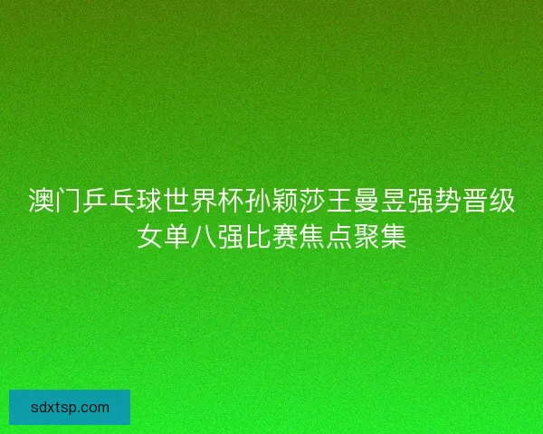 澳门乒乓球世界杯孙颖莎王曼昱强势晋级女单八强比赛焦点聚集