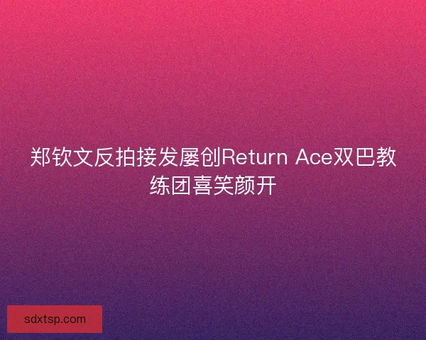 郑钦文反拍接发屡创Return Ace双巴教练团喜笑颜开