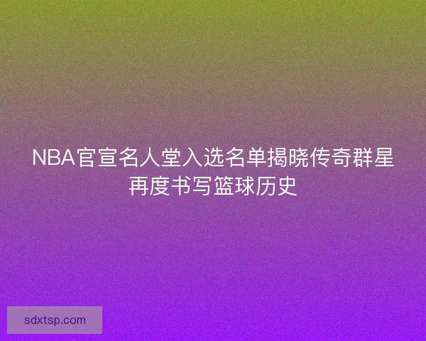 NBA官宣名人堂入选名单揭晓传奇群星再度书写篮球历史