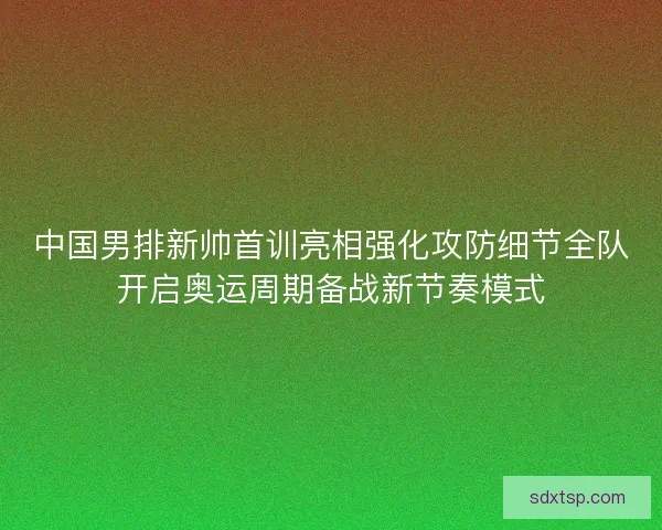 中国男排新帅首训亮相强化攻防细节全队开启奥运周期备战新节奏模式