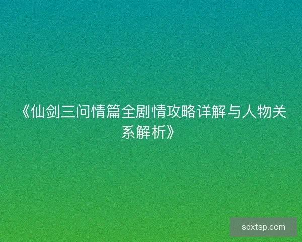 《仙剑三问情篇全剧情攻略详解与人物关系解析》