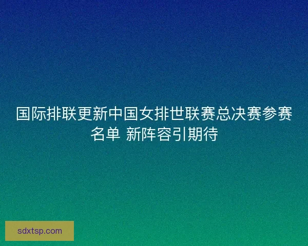国际排联更新中国女排世联赛总决赛参赛名单 新阵容引期待