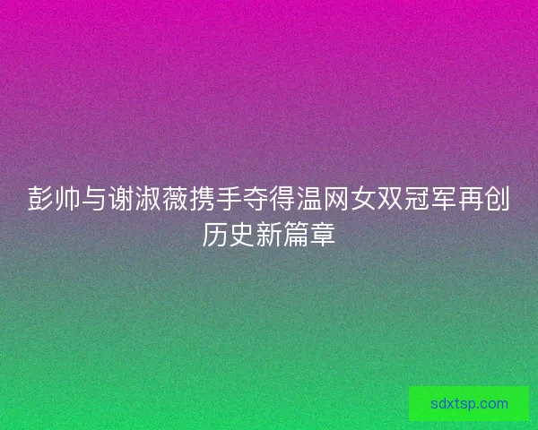 彭帅与谢淑薇携手夺得温网女双冠军再创历史新篇章