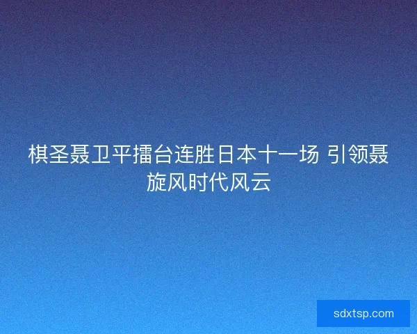 棋圣聂卫平擂台连胜日本十一场 引领聂旋风时代风云