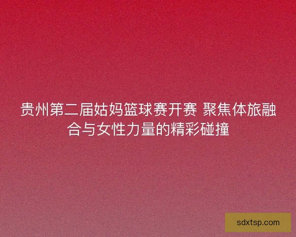 贵州第二届姑妈篮球赛开赛 聚焦体旅融合与女性力量的精彩碰撞