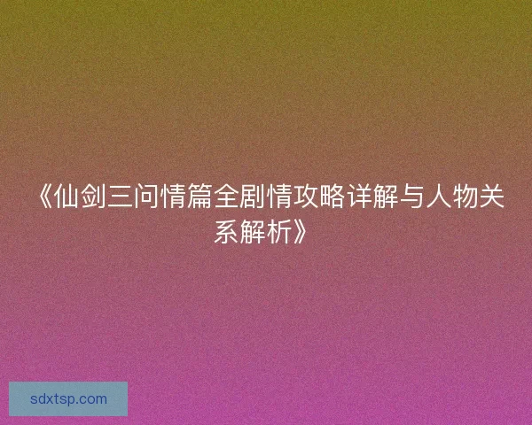 《仙剑三问情篇全剧情攻略详解与人物关系解析》