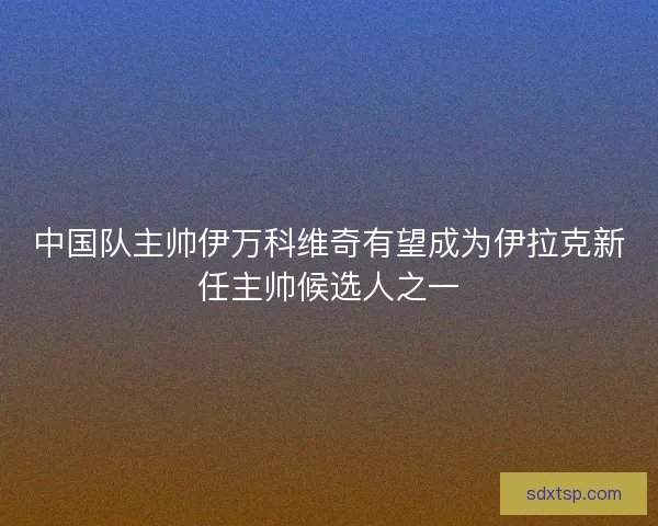 中国队主帅伊万科维奇有望成为伊拉克新任主帅候选人之一