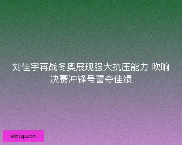 刘佳宇再战冬奥展现强大抗压能力 吹响决赛冲锋号誓夺佳绩